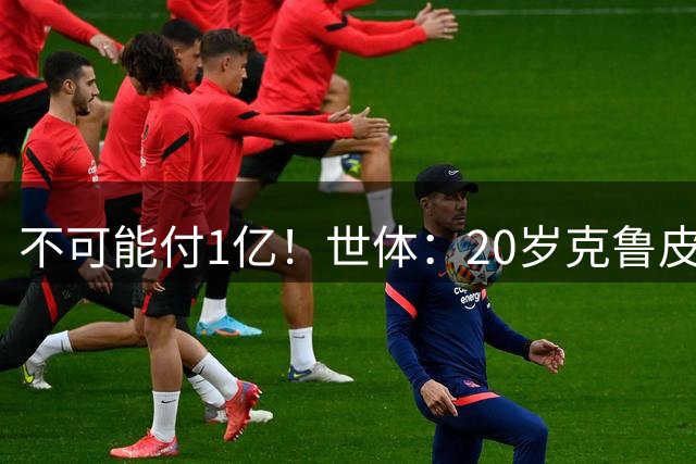 不可能付1亿！世体：20岁克鲁皮起步要价1亿欧，巴萨认为不合理