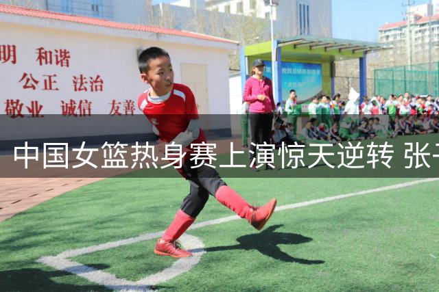 中国女篮热身赛上演惊天逆转 张子宇独砍23+13制胜