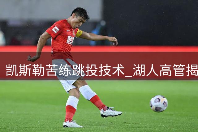 凯斯勒苦练跳投技术 湖人高管揭秘其与东契奇战术适配性