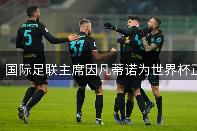 国际足联主席因凡蒂诺为世界杯正名，盛赞赛事团结力量