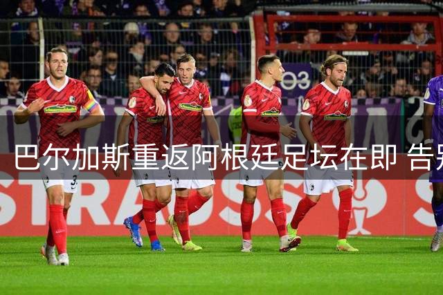 巴尔加斯重返阿根廷足坛在即 告别中超后将开启新征程