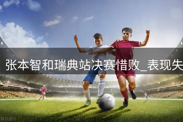 张本智和瑞典站决赛惜败 表现失常痛失冠军