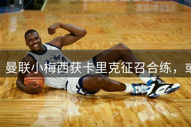 曼联小梅西获卡里克征召合练，或迎一队首秀！800万新援也有望登场