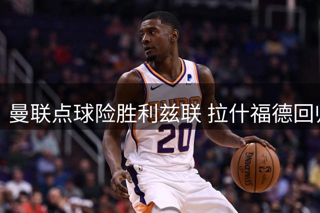 曼联点球险胜利兹联 拉什福德回归缺席引关注