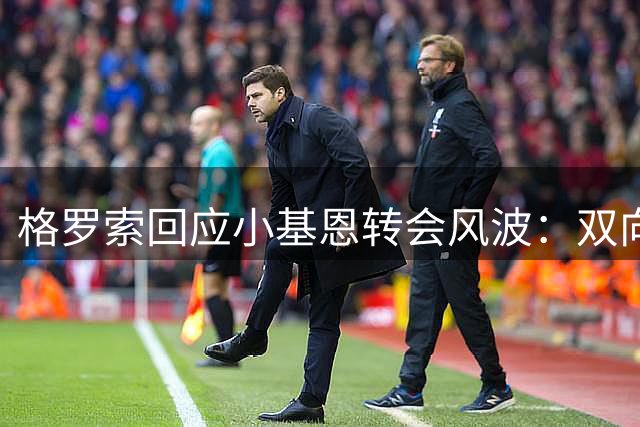格罗索回应小基恩转会风波：双向利好才是最优解