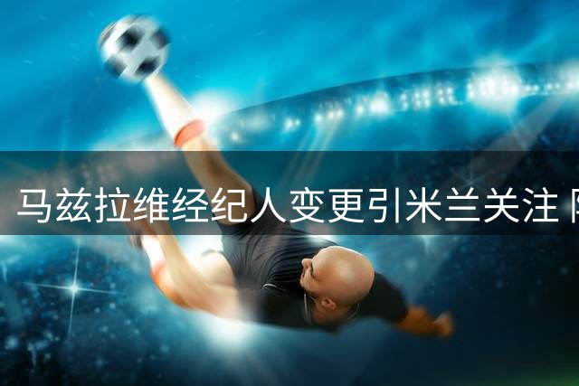 马兹拉维经纪人变更引米兰关注 阿莫林欲重召旧部补强防线