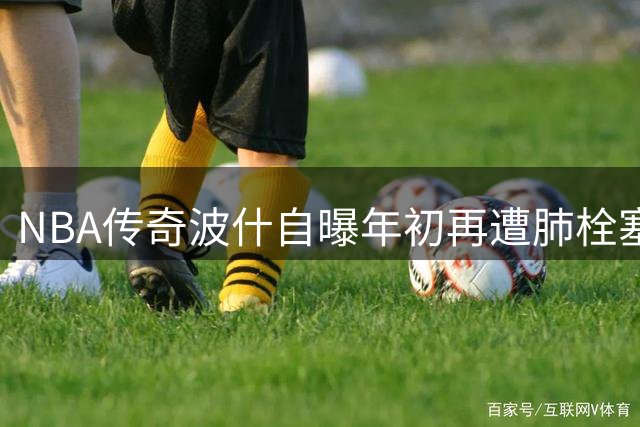 NBA传奇波什自曝年初再遭肺栓塞突袭 坦言"与死神擦肩而过
