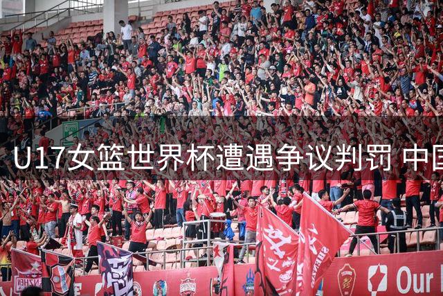 U17女篮世界杯遭遇争议判罚 中国队惜败西班牙仍晋级淘汰赛