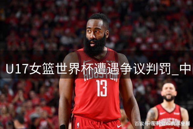 U17女篮世界杯遭遇争议判罚 中国队惜败西班牙仍晋级淘汰赛